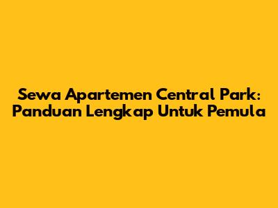 Sewa Apartemen Central Park: Panduan Lengkap Untuk Pemula