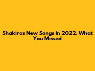 Shakira's New Songs In 2022: What You Missed