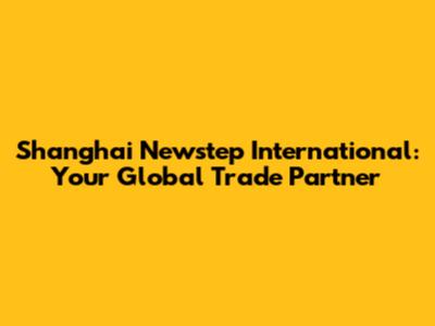 Shanghai Newstep International: Your Global Trade Partner
