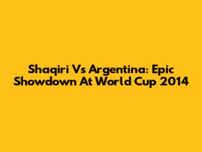 Shaqiri Vs Argentina: Epic Showdown At World Cup 2014