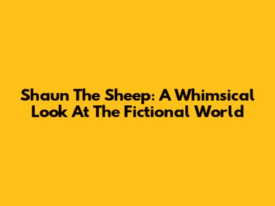 Shaun The Sheep: A Whimsical Look At The Fictional World