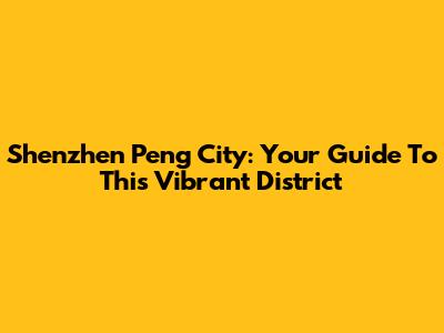Shenzhen Peng City: Your Guide To This Vibrant District
