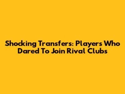Shocking Transfers: Players Who Dared To Join Rival Clubs