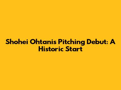 Shohei Ohtani's Pitching Debut: A Historic Start