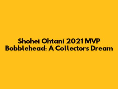 Shohei Ohtani 2021 MVP Bobblehead: A Collector's Dream