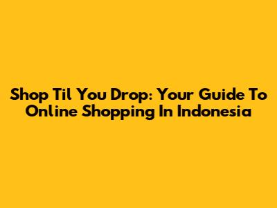 Shop 'Til You Drop: Your Guide To Online Shopping In Indonesia