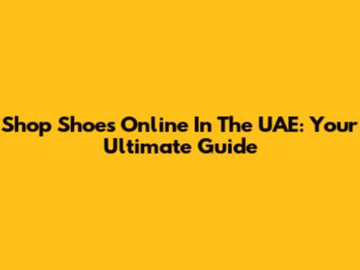 Shop Shoes Online In The UAE: Your Ultimate Guide