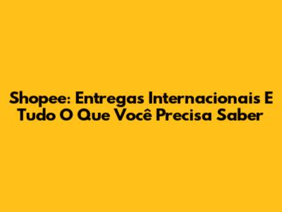 Shopee: Entregas Internacionais E Tudo O Que Você Precisa Saber