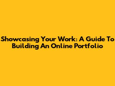 Showcasing Your Work: A Guide To Building An Online Portfolio