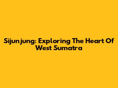 Sijunjung: Exploring The Heart Of West Sumatra