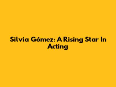 Silvia Gómez: A Rising Star In Acting