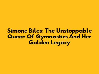 Simone Biles: The Unstoppable Queen Of Gymnastics And Her Golden Legacy