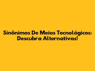 Sinônimos De Meios Tecnológicos: Descubra Alternativas!