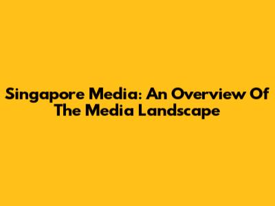 Singapore Media: An Overview Of The Media Landscape