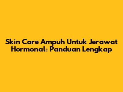 Skin Care Ampuh Untuk Jerawat Hormonal: Panduan Lengkap