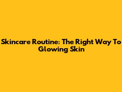 Skincare Routine: The Right Way To Glowing Skin