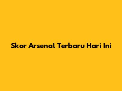 Skor Arsenal Terbaru Hari Ini