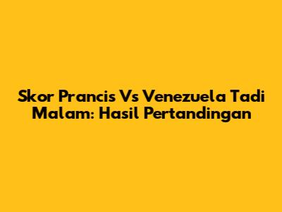 Skor Prancis Vs Venezuela Tadi Malam: Hasil Pertandingan