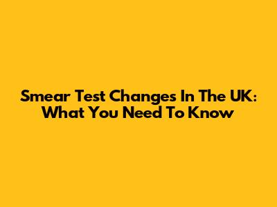 Smear Test Changes In The UK: What You Need To Know