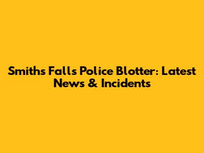 Smiths Falls Police Blotter: Latest News & Incidents