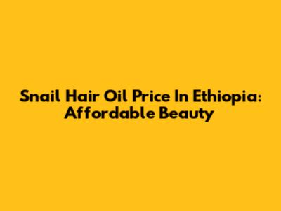 Snail Hair Oil Price In Ethiopia: Affordable Beauty