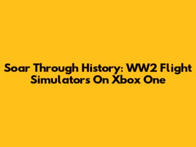 Soar Through History: WW2 Flight Simulators On Xbox One