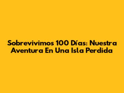 Sobrevivimos 100 Días: Nuestra Aventura En Una Isla Perdida