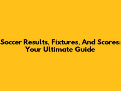 Soccer Results, Fixtures, And Scores: Your Ultimate Guide