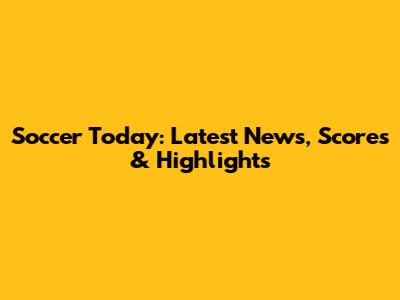 Soccer Today: Latest News, Scores & Highlights