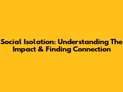 Social Isolation: Understanding The Impact & Finding Connection