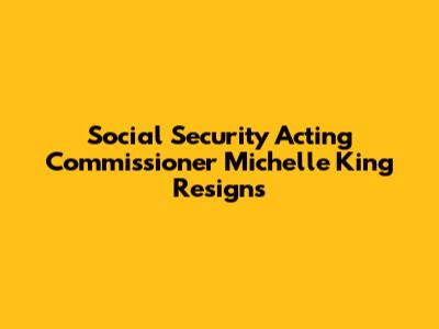 Social Security Acting Commissioner Michelle King Resigns