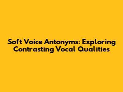 Soft Voice Antonyms: Exploring Contrasting Vocal Qualities