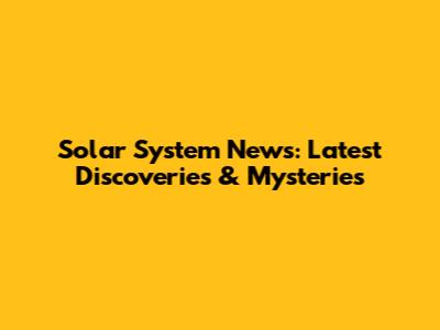 Solar System News: Latest Discoveries & Mysteries