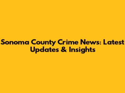 Sonoma County Crime News: Latest Updates & Insights
