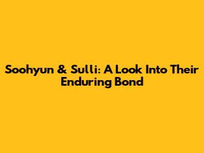 Soohyun & Sulli: A Look Into Their Enduring Bond