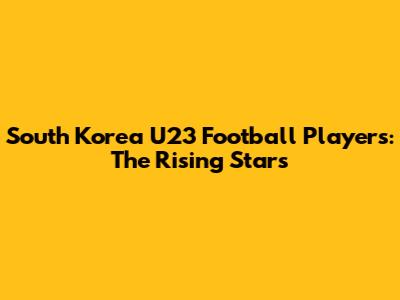 South Korea U23 Football Players: The Rising Stars