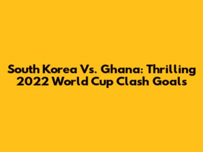 South Korea Vs. Ghana: Thrilling 2022 World Cup Clash Goals