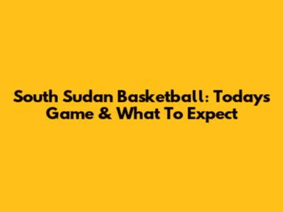 South Sudan Basketball: Today's Game & What To Expect