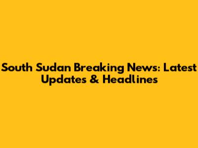 South Sudan Breaking News: Latest Updates & Headlines