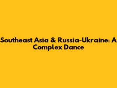 Southeast Asia & Russia-Ukraine: A Complex Dance
