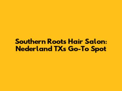 Southern Roots Hair Salon: Nederland TX's Go-To Spot