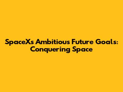 SpaceX's Ambitious Future Goals: Conquering Space