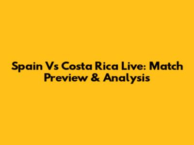 Spain Vs Costa Rica Live: Match Preview & Analysis