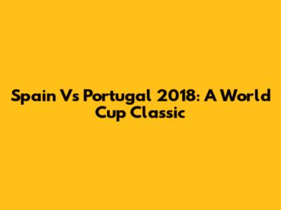 Spain Vs Portugal 2018: A World Cup Classic