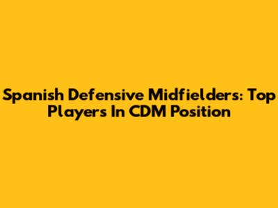 Spanish Defensive Midfielders: Top Players In CDM Position
