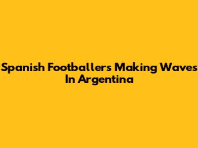 Spanish Footballers Making Waves In Argentina
