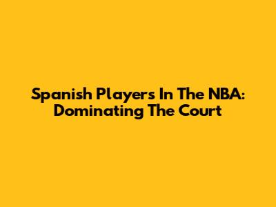 Spanish Players In The NBA: Dominating The Court