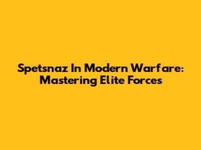 Spetsnaz In Modern Warfare: Mastering Elite Forces