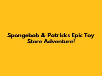 Spongebob & Patrick's Epic Toy Store Adventure!