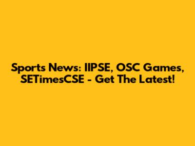 Sports News: IIPSE, OSC Games, SETimesCSE - Get The Latest!